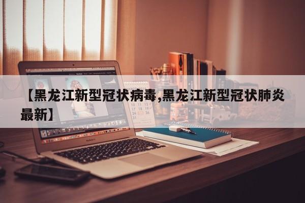 【黑龙江新型冠状病毒,黑龙江新型冠状肺炎最新】