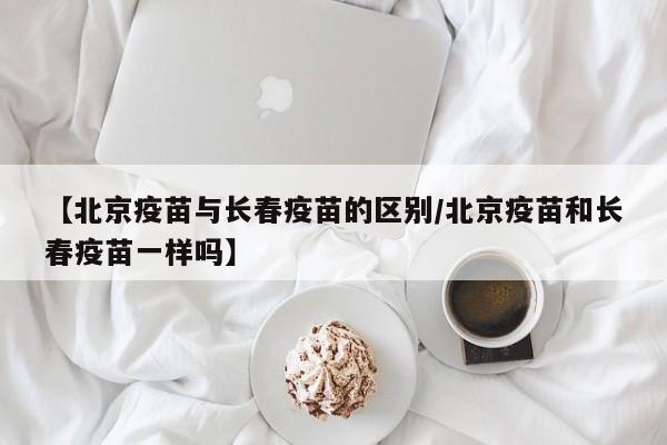 【北京疫苗与长春疫苗的区别/北京疫苗和长春疫苗一样吗】