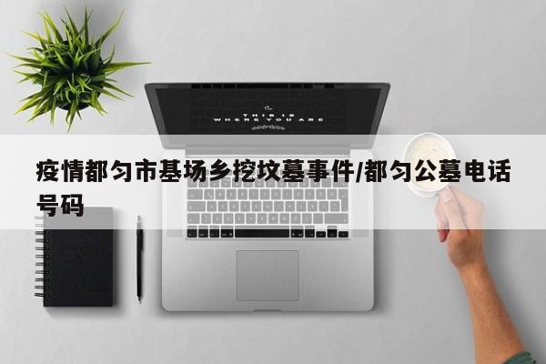 疫情都匀市基场乡挖坟墓事件/都匀公墓电话号码