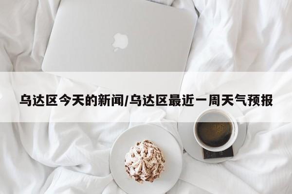乌达区今天的新闻/乌达区最近一周天气预报