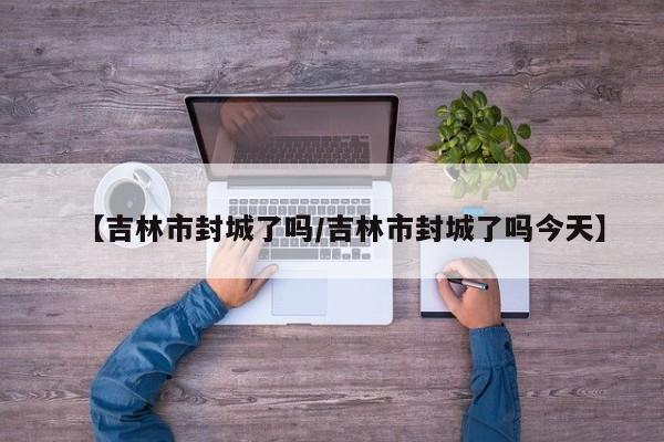 【吉林市封城了吗/吉林市封城了吗今天】