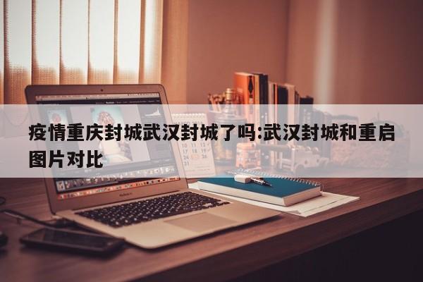 疫情重庆封城武汉封城了吗:武汉封城和重启图片对比