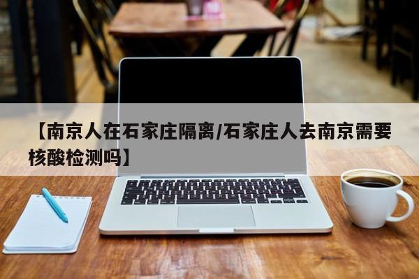 【南京人在石家庄隔离/石家庄人去南京需要核酸检测吗】
