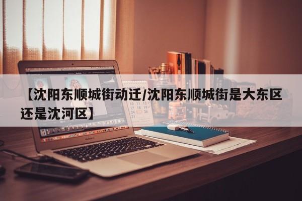 【沈阳东顺城街动迁/沈阳东顺城街是大东区还是沈河区】