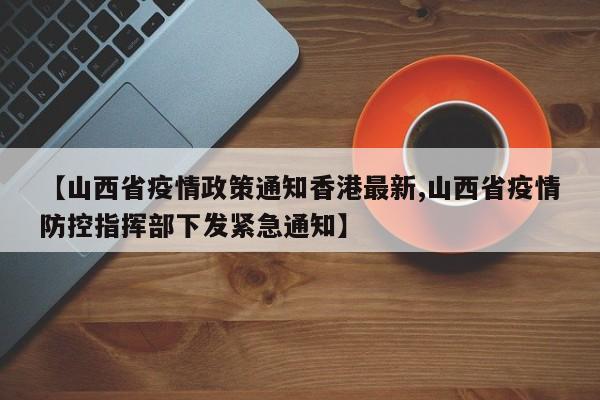 【山西省疫情政策通知香港最新,山西省疫情防控指挥部下发紧急通知】