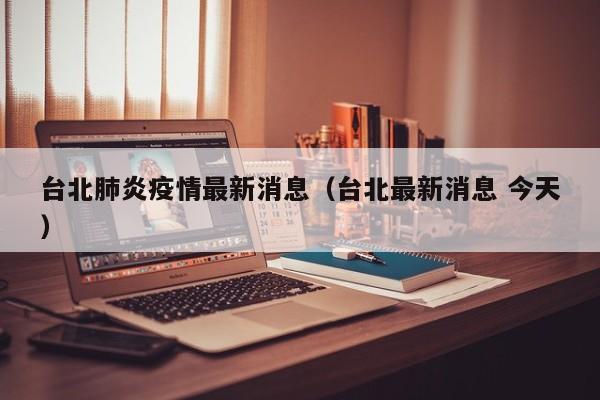 台北肺炎疫情最新消息(台北最新消息 今天)