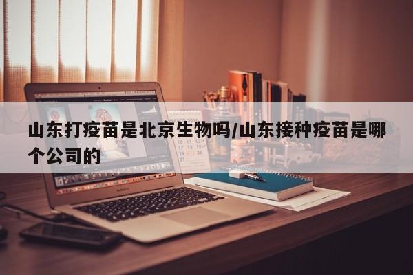 山东打疫苗是北京生物吗/山东接种疫苗是哪个公司的