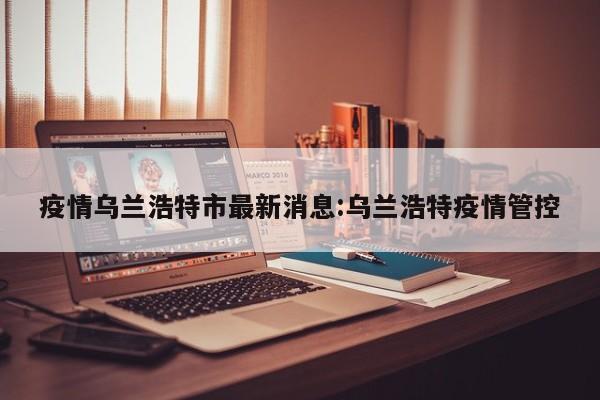 疫情乌兰浩特市最新消息:乌兰浩特疫情管控
