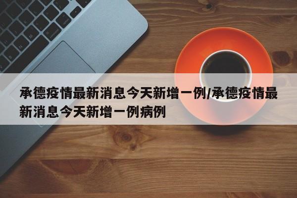承德疫情最新消息今天新增一例/承德疫情最新消息今天新增一例病例