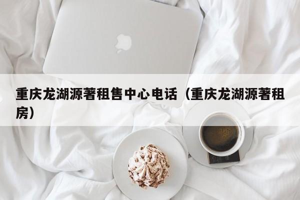 重庆龙湖源著租售中心电话(重庆龙湖源著租房)