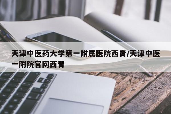 天津中医药大学第一附属医院西青/天津中医一附院官网西青