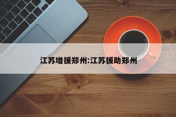 江苏增援郑州:江苏援助郑州