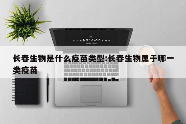 长春生物是什么疫苗类型:长春生物属于哪一类疫苗