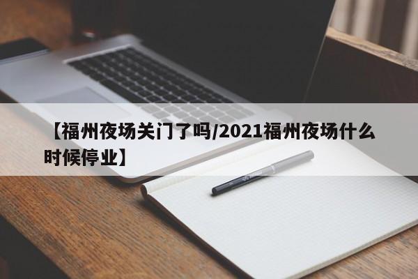 【福州夜场关门了吗/2021福州夜场什么时候停业】