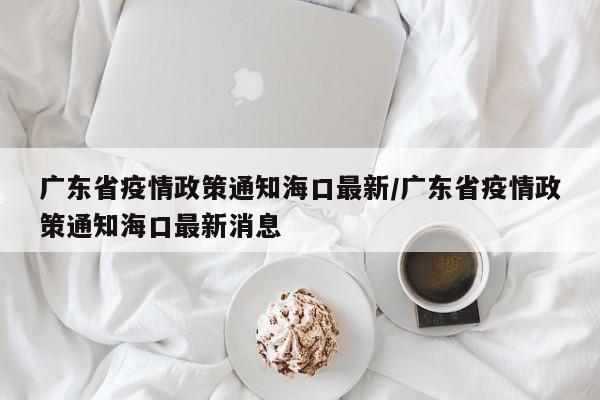 广东省疫情政策通知海口最新/广东省疫情政策通知海口最新消息