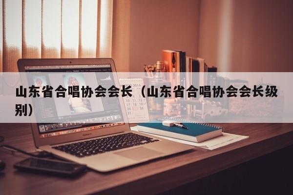 山东省合唱协会会长(山东省合唱协会会长级别)