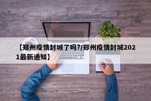 【郑州疫情封城了吗?/郑州疫情封城2021最新通知】