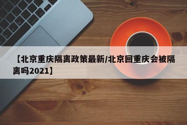 【北京重庆隔离政策最新/北京回重庆会被隔离吗2021】
