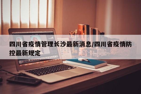 四川省疫情管理长沙最新消息/四川省疫情防控最新规定