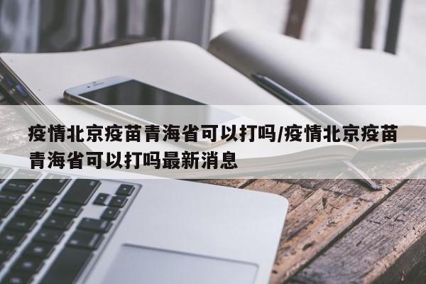 疫情北京疫苗青海省可以打吗/疫情北京疫苗青海省可以打吗最新消息