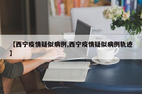 【西宁疫情疑似病例,西宁疫情疑似病例轨迹】