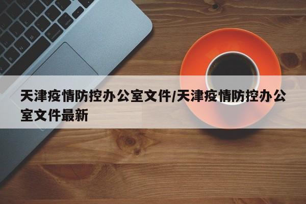 天津疫情防控办公室文件/天津疫情防控办公室文件最新