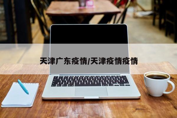 天津广东疫情/天津疫情疫情
