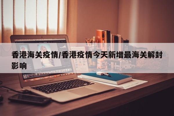 香港海关疫情/香港疫情今天新增最海关解封影响