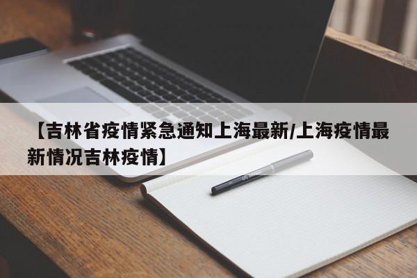 【吉林省疫情紧急通知上海最新/上海疫情最新情况吉林疫情】
