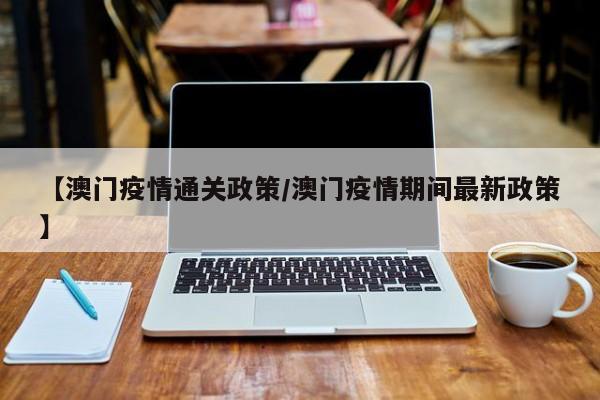 【澳门疫情通关政策/澳门疫情期间最新政策】