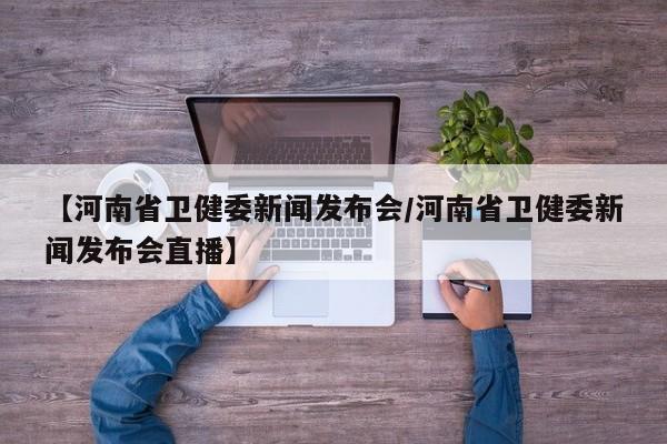 【河南省卫健委新闻发布会/河南省卫健委新闻发布会直播】