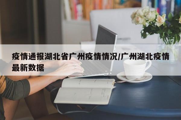 疫情通报湖北省广州疫情情况/广州湖北疫情最新数据