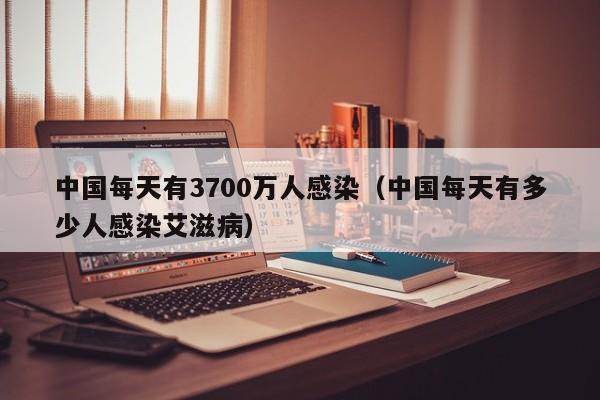 中国每天有3700万人感染（中国每天有多少人感染艾滋病）