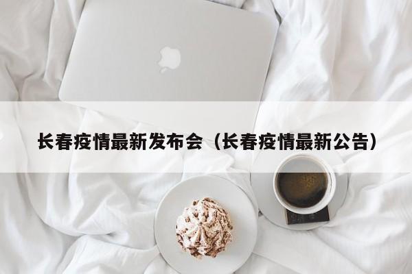 长春疫情最新发布会（长春疫情最新公告）