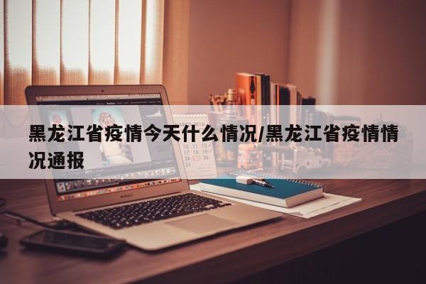 黑龙江省疫情今天什么情况/黑龙江省疫情情况通报