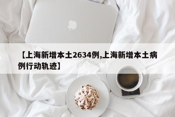 【上海新增本土2634例,上海新增本土病例行动轨迹】
