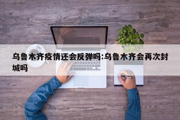 乌鲁木齐疫情还会反弹吗:乌鲁木齐会再次封城吗