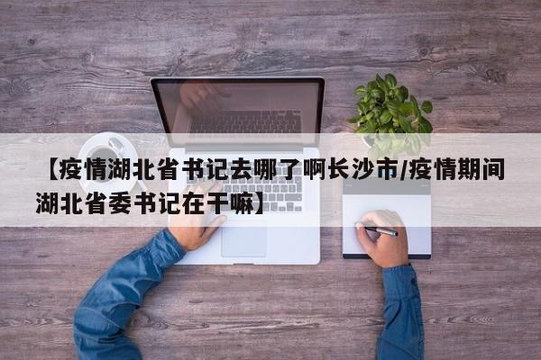 【疫情湖北省书记去哪了啊长沙市/疫情期间湖北省委书记在干嘛】