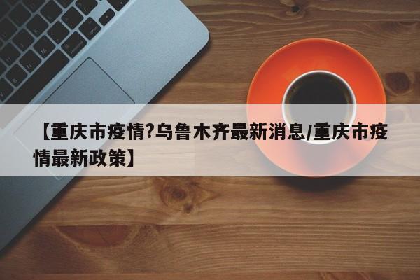 【重庆市疫情?乌鲁木齐最新消息/重庆市疫情最新政策】