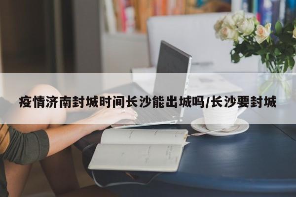 疫情济南封城时间长沙能出城吗/长沙要封城