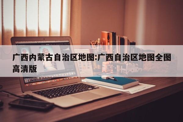 广西内蒙古自治区地图:广西自治区地图全图高清版