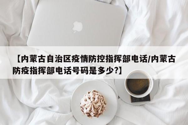 【内蒙古自治区疫情防控指挥部电话/内蒙古防疫指挥部电话号码是多少?】
