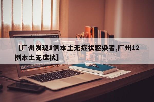 【广州发现1例本土无症状感染者,广州12例本土无症状】