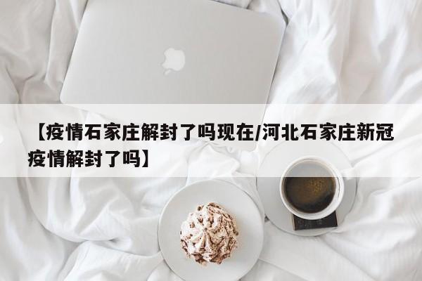 【疫情石家庄解封了吗现在/河北石家庄新冠疫情解封了吗】