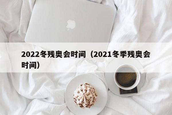 2022冬残奥会时间（2021冬季残奥会时间）