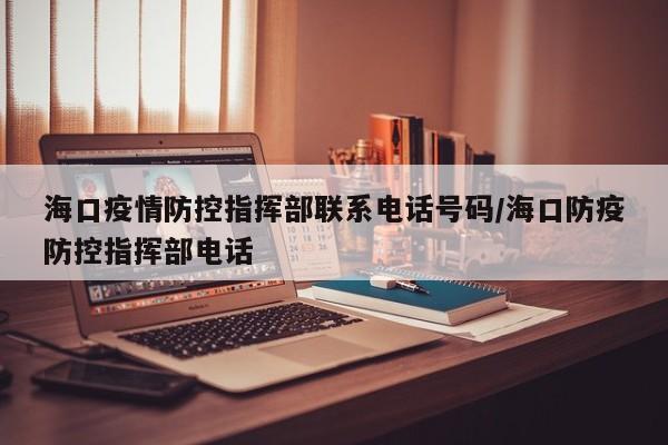 海口疫情防控指挥部联系电话号码/海口防疫防控指挥部电话
