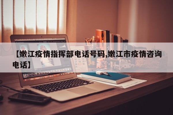 【嫩江疫情指挥部电话号码,嫩江市疫情咨询电话】