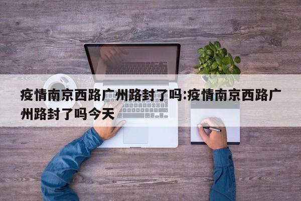 疫情南京西路广州路封了吗:疫情南京西路广州路封了吗今天