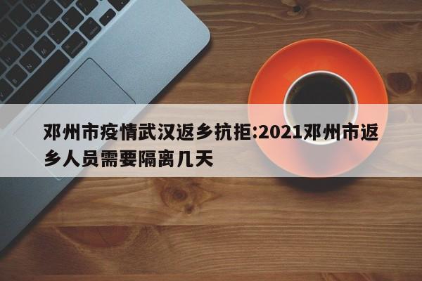 邓州市疫情武汉返乡抗拒:2021邓州市返乡人员需要隔离几天