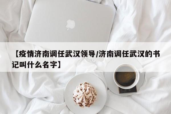【疫情济南调任武汉领导/济南调任武汉的书记叫什么名字】